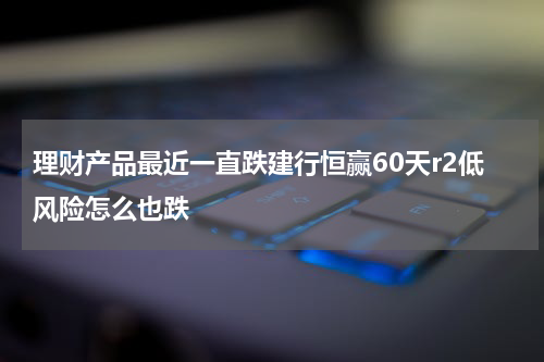 理财产品最近一直跌建行恒赢60天r2低风险怎么也跌