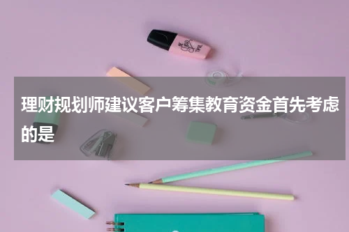 理财规划师建议客户筹集教育资金首先考虑的是