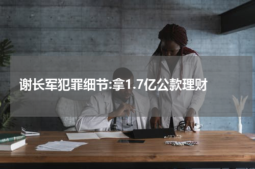 谢长军犯罪细节:拿1.7亿公款理财