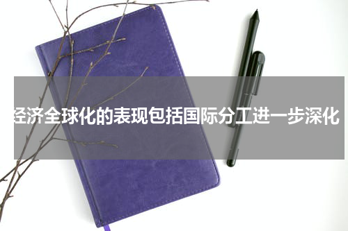 经济全球化的表现包括国际分工进一步深化