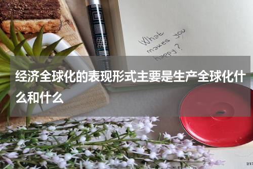 经济全球化的表现形式主要是生产全球化什么和什么