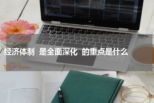 经济体制  是全面深化  的重点是什么