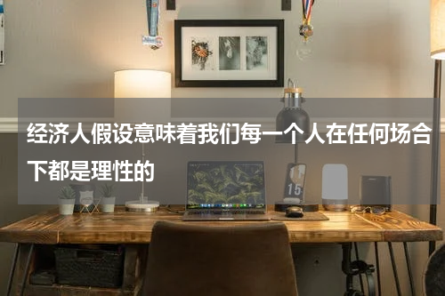 经济人假设意味着我们每一个人在任何场合下都是理性的
