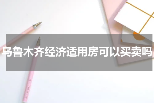 乌鲁木齐经济适用房可以买卖吗