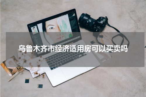 乌鲁木齐市经济适用房可以买卖吗