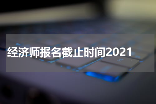 经济师报名截止时间2021