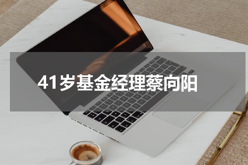 41岁基金经理蔡向阳