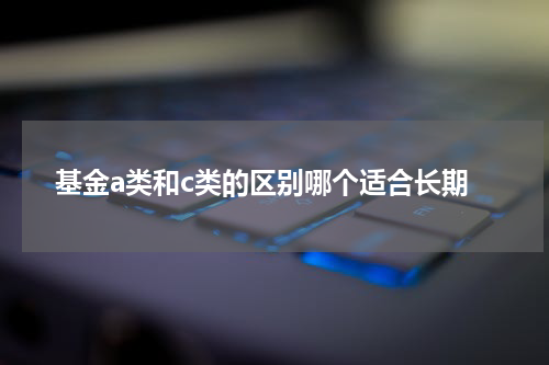 基金a类和c类的区别哪个适合长期