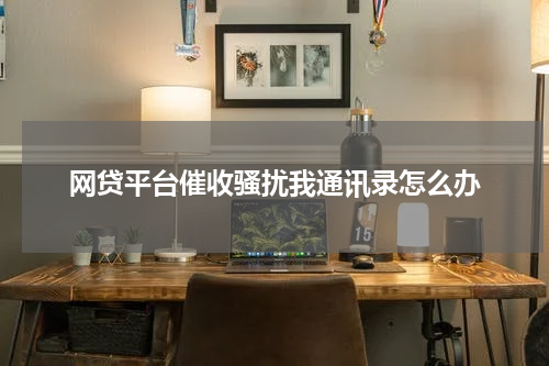 网贷平台催收骚扰我通讯录怎么办