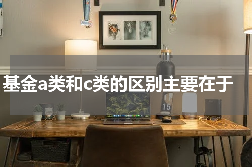 基金a类和c类的区别主要在于