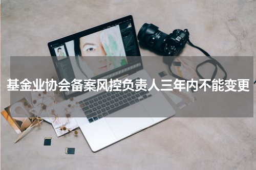 基金业协会备案风控负责人三年内不能变更