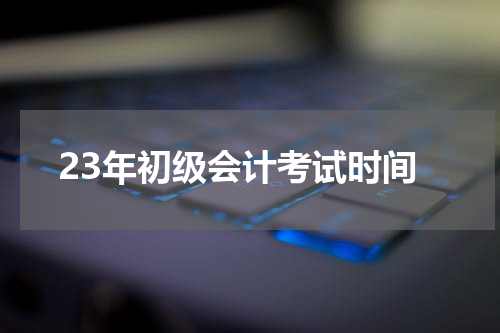 23年初级会计考试时间