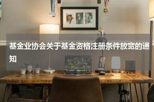 基金业协会关于基金资格注册条件放宽的通知