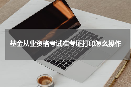 基金从业资格考试准考证打印怎么操作