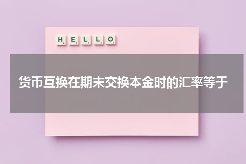 货币互换在期末交换本金时的汇率等于