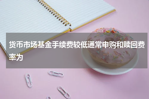 货币市场基金手续费较低通常申购和赎回费率为