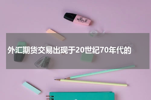 外汇期货交易出现于20世纪70年代的