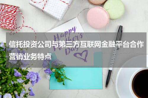 信托投资公司与第三方互联网金融平台合作营销业务特点