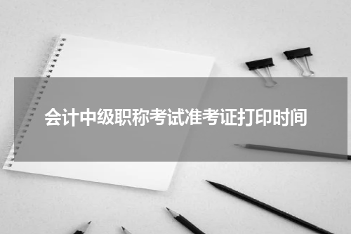 会计中级职称考试准考证打印时间