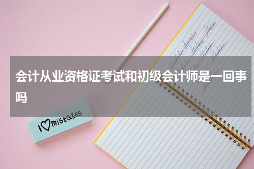 会计从业资格证考试和初级会计师是一回事吗
