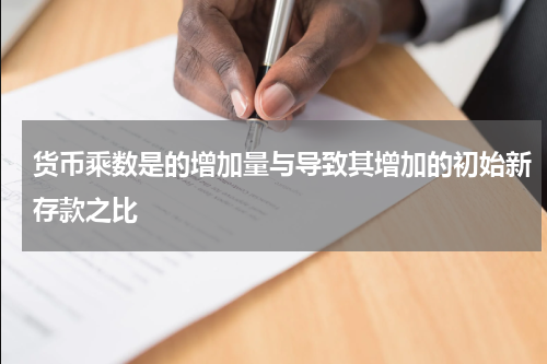 货币乘数是的增加量与导致其增加的初始新存款之比