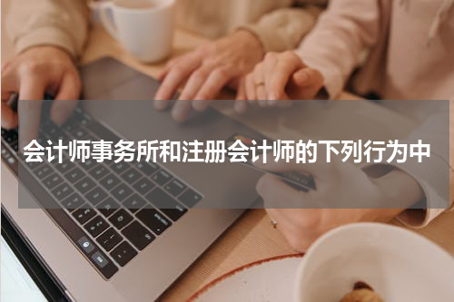 会计师事务所和注册会计师的下列行为中
