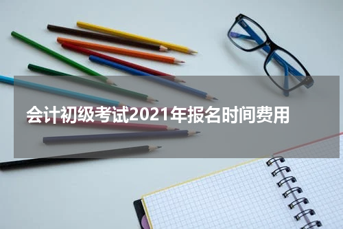 会计初级考试2021年报名时间费用