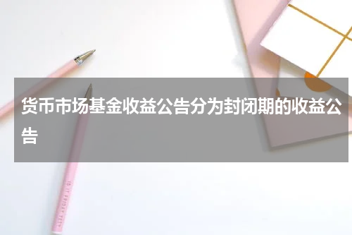 货币市场基金收益公告分为封闭期的收益公告