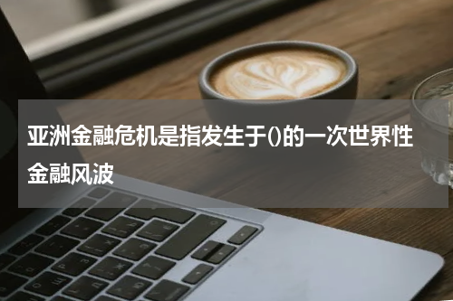亚洲金融危机是指发生于()的一次世界性金融风波