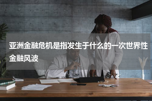 亚洲金融危机是指发生于什么的一次世界性金融风波