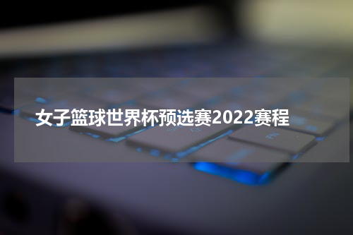 女子篮球世界杯预选赛2022赛程