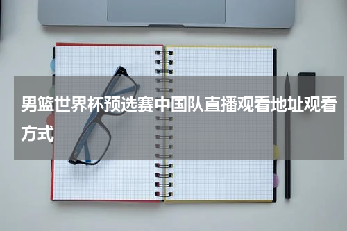 男篮世界杯预选赛中国队直播观看地址观看方式
