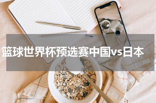 篮球世界杯预选赛中国vs日本