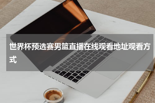 世界杯预选赛男篮直播在线观看地址观看方式