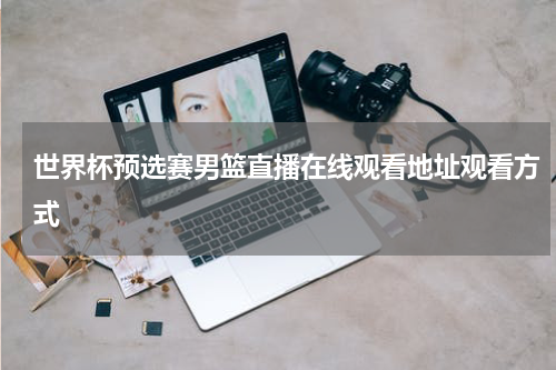 世界杯预选赛男篮直播在线观看地址观看方式