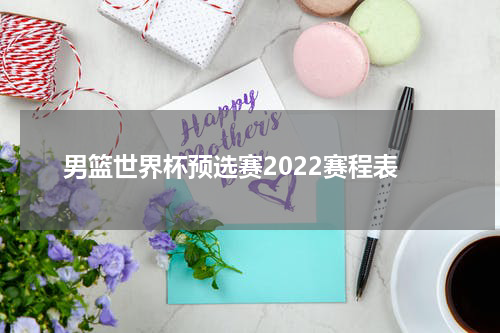男篮世界杯预选赛2022赛程表