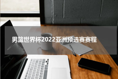男篮世界杯2022亚洲预选赛赛程
