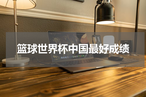 篮球世界杯中国最好成绩