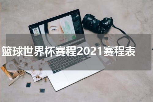 篮球世界杯赛程2021赛程表