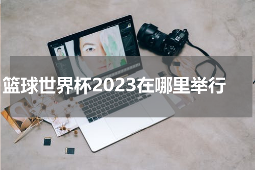 篮球世界杯2023在哪里举行