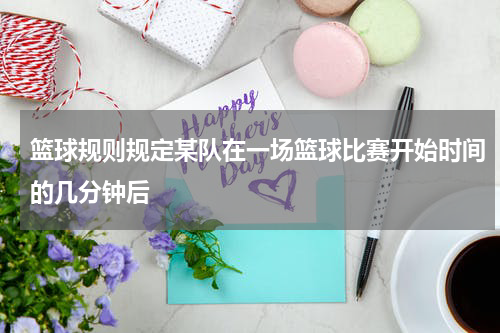篮球规则规定某队在一场篮球比赛开始时间的几分钟后