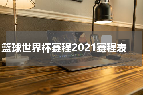 篮球世界杯赛程2021赛程表