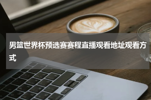 男篮世界杯预选赛赛程直播观看地址观看方式