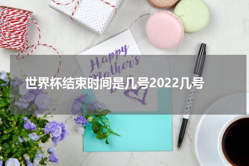 世界杯结束时间是几号2022几号