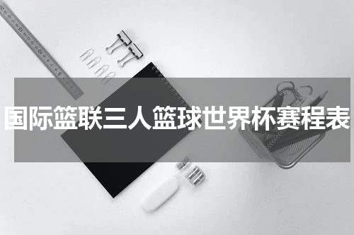 国际篮联三人篮球世界杯赛程表