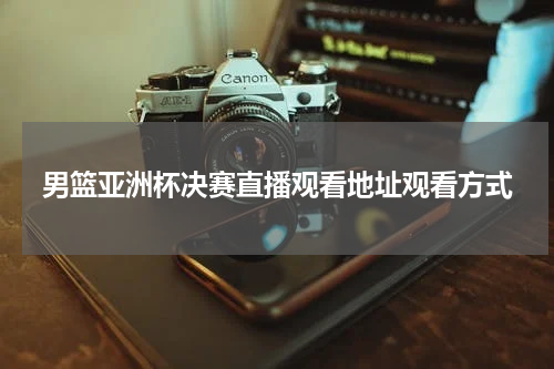 男篮亚洲杯决赛直播观看地址观看方式