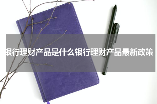 银行理财产品是什么银行理财产品最新政策