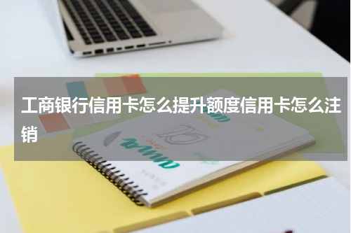 工商银行信用卡怎么提升额度信用卡怎么注销