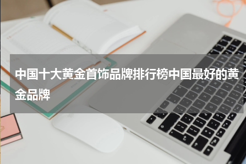 中国十大黄金首饰品牌排行榜中国最好的黄金品牌