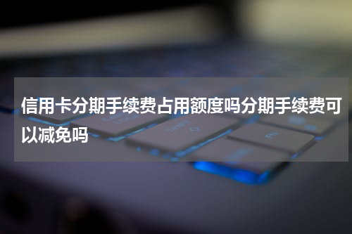 信用卡分期手续费占用额度吗分期手续费可以减免吗